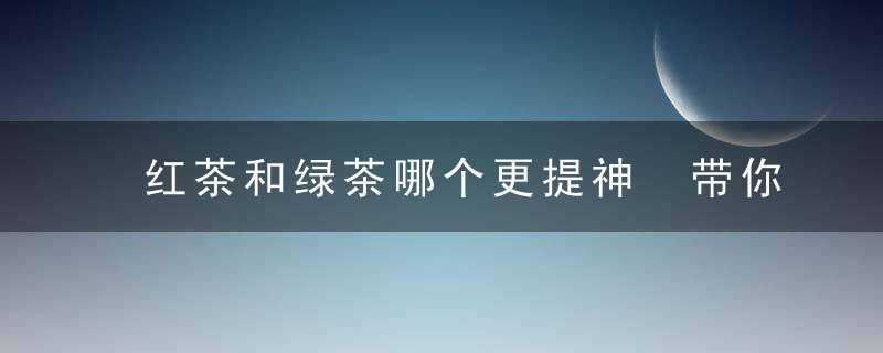 红茶和绿茶哪个更提神 带你认识两者茶的区别